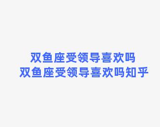 双鱼座受领导喜欢吗 双鱼座受领导喜欢吗知乎